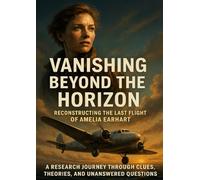 Vanishing Beyond the Horizon: Reconstructing the Last Flight of Amelia Earhart: A Research Journey Through Clues, Theories, and Unanswered Questions