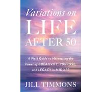 Variations on Life After 50: A Field Guide to Harnessing the Power of Creativity, Purpose, and Legacy in Midlife