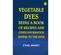 Vegetable Dyes: Being a Book of Recipes and Other Information Useful to the Dyer
