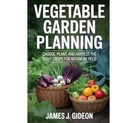 Vegetable Garden Planning: Choose, Plant, and Harvest the Right Crops for Maximum Yield