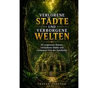 VERLORENE STÄDTE UND VERBORGENE WELTEN: 50 vergessene Ruinen, versunkene Städte und verlassene Orte der Geschichte