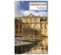 Versailles Travel Guide: Explore the Palace Main Attractions, the Iconic Landmarks of the City, Cuisine, and Day Trips with Detailed Itineraries