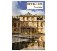 Versailles Travel Guide: Explore the Palace Main Attractions, the Iconic Landmarks of the City, Cuisine, and Day Trips with Detailed Itineraries
