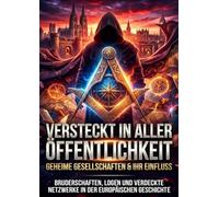 Versteckt in aller Öffentlichkeit: Geheime Gesellschaften & ihr Einfluss: Bruderschaften, Logen und verdeckte Netzwerke in der europäischen Geschichte