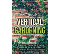 Vertical Gardening: A Beginner's Guide To Growing Fruit, Vegetables, Herbs And Flowers On A Living Wall And How To Create An Urban Garden In Small Spaces