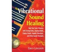 Vibrational Sound Healing: Take Your Sonic Vitamins with Tuning Forks, Singing Bowls, Chakra Chants, Angelic Vibrations, and Other Sound Therapies
