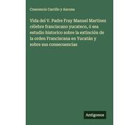 Vida del V. Padre Fray Manuel Martinez célebre franciscano yucateco, ó sea estudio historico sobre la extinción de la orden Franciscana en Yucatán y sobre sus consecuencias