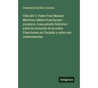 Vida del V. Padre Fray Manuel Martinez célebre franciscano yucateco, ó sea estudio historico sobre la extinción de la orden Franciscana en Yucatán y sobre sus consecuencias