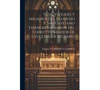 Vida, Virtudes Y Milagros Del Glorioso P. San Cayetano Thiene, Reformador Del Clero Y Fundador De Los Clerigos Reglares