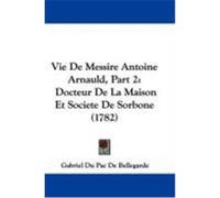 Vie de Messire Antoine Arnauld, Part 2: Docteur de La Maison Et Societe de Sorbone (1782) Bellegarde, Gabriel Du Pac De (Auteur)