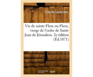 Vie de sainte Flore ou Fleur, vierge de l'ordre de Saint-Jean de Jérusalem À l'Hôpital-Beaulieu en Quercy, aujourd'hui Hôpital-Issendolus du diocèse de Cahors, Lot. 2e édition - Cyprien Lacarrière - H