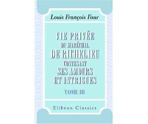 Vie privée du maréchal de Richelieu, contenant ses amours et intrigues: Tome 3