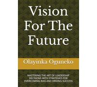 Vision For The Future: MASTERING THE ART OF LEADERSHIP DECISIONS WITH STRATEGIES FOR OVERCOMING BIAS AND DRIVING SUCCESS