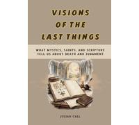 Visions of the Last Things: What Mystics, Saints, and Scripture Tell Us About Death and Judgement