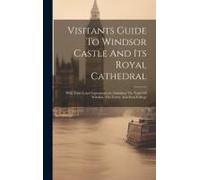 Visitants Guide To Windsor Castle And Its Royal Cathedral: With Their Latest Improvements, Including The Town Of Windsor, The Forest, And Eton College