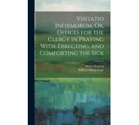 Visitatio Infirmorum, Or, Offices For The Clergy In Praying With, Directing, And Comforting The Sick
