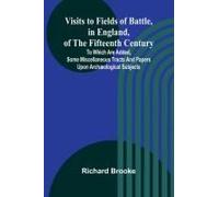Visits To Fields Of Battle, In England, Of The Fifteenth Century; To Which Are Added, Some Miscellaneous Tracts And Papers Upon Archæological Subjects