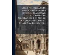 Vita E Pontificato Di Leone X, Di Guglielmo Roscoe, ... Tradotta E Corredata Di Annotazioni E Di Alcuni Documenti Inediti Dal Conte Cav. Luigi Bossi, ...