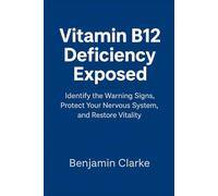 Vitamin B12 Deficiency Exposed: Identify the Warning Signs, Protect Your Nervous System, and Restore Vitality