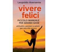 Vivere Felici - Piccolo manuale per grandi gioie: Attitudini, pensieri e azioni per una vita serena