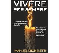 VIVERE PER SEMPRE. Il Transumanesimo tra Scienza, Etica e Filosofia: Potenziamento Cognitivo, Vita Eterna e il Confine tra Essere Umano e Macchina