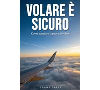 Volare è sicuro: Come superare la paura di volare: capire l'ansia, conoscere l'aereo e affrontare il volo con serenità, dal decollo all'atterraggio