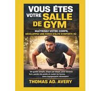 VOUS ÊTES VOTRE SALLE DE GYM : MAÎTRISEZ VOTRE CORPS, DÉVELOPPEZ UNE FORCE D'ÉLITE N'IMPORTE OÙ: Un guide simple, étape par étape, pour devenir fort, ... rester en forme, sans équipement nécessaire