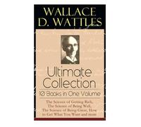 Wallace D. Wattles Ultimate Collection - 10 Books in One Volume: The Science of Getting Rich, The Science of Being Well, The Science of Being Great, How to Get What You Want and more