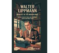 Walter Lippmann: Architect of the Modern Mind: How His Vision of Media and Democracy Shapes Our World Today