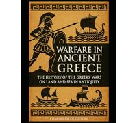 Warfare in Ancient Greece: The History of the Greeks’ Wars on Land and Sea in Antiquity
