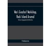 War's Greatest Workshop, Rock Island Arsenal; Historical, Topographical And Illustrative; Its Proven Usefulness And Limitless Possibilities In Time Of Peace As Well As When Put To The Test