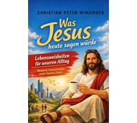 Was Jesus heute sagen würde - Lebensweisheiten für unseren Alltag: Moderne Interpretation seiner besten Zitate