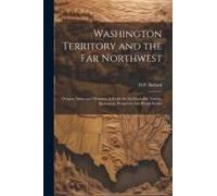Washington Territory And The Far Northwest: Oregon, Idaho And Montana. A Guide For The Capitalist, Tourist, Sportsman, Prospector And Home-Seeker