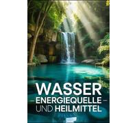 Wasser: Energiequelle und Heilmittel: Hydration, Heilwasser, Wasserstoffwasser, Gesundheit, Achtsamkeit, Entgiftung, Vitalität, Stoffwechsel, Mineralstoffe, Kneipp-Kuren und ganzheitliche Lebensweise