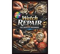 WATCH REPAIR FOR ABSOLUTE BEGINNERS: The Fully Illustrated Guide to Restoring Timepieces-From Your First Battery Change to Professional Servicing, with No Guesswork | Video Included