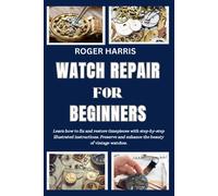 Watch Repair For Beginners: Learn How To Fix And Restore Timepieces With Step-By-Step Illustrated Instructions. Preserve And Enhance The Beauty Of Vintage Watches