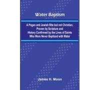 Water Baptism; A Pagan And Jewish Rite But Not Christian, Proven By Scripture And History Confirmed By The Lives Of Saints Who Were Never Baptized With Water