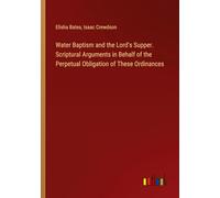 Water Baptism and the Lord's Supper. Scriptural Arguments in Behalf of the Perpetual Obligation of These Ordinances