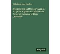 Water Baptism and the Lord's Supper. Scriptural Arguments in Behalf of the Perpetual Obligation of These Ordinances