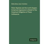 Water Baptism and the Lord's Supper. Scriptural Arguments in Behalf of the Perpetual Obligation of These Ordinances