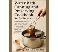 Water Bath Canning and Preserving Cookbook for Beginners: Preserve fresh produce year-round With Easy, step-by-step recipes & safety guide - jams, jellies, pickles, salsas and small-batch preserves