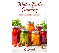 Water Bath Canning It's Simple: Proven Recipes For Homemade Preparations From Vegetables, Fruits And Berries. Preserve The Natural Taste And Benefits Of Products Without Complicated Devices