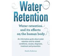 Water Retention. Water Retention And Its Effects On The Human Body. An Informative Guide About Water Retention And Its Related Conditions, Causes, Diagnosis, Treatment And Prevention.