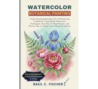 WATERCOLOR BOTANICAL PAINTING: Create Stunning Botanical Art With Ease And Confidence Using Simple Watercolor Techniques, Step-By-Step Projects, And Proven Tips To Unlock Your Natural Creativity