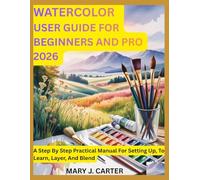 WATERCOLOR USER GUIDE FOR BEGINNERS AND PRO 2026: A STEP BY STEP PRACTICAL MANUAL FOR SETTING UP, TO LEARN, LAYER, AND BLEND
