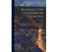 Waterloo (The Centenary Of The Battle): A Relation Of The Famous Fight Of The 18th Of June 1815, After Impartial Documents, With Numerous Illustration