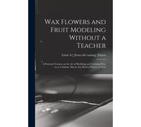 Wax Flowers And Fruit Modeling Without A Teacher; A Practical Treatise On The Art Of Modeling And Coloring Wax, So As To Imitate Almost Any Kind Of Fl