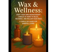 Wax & Wellness: Craft Your Own Aromatherapy Candles at Home to Relax, Recharge, and Reclaim Your Peace - A Simple DIY Guide for Mindful Living