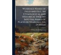 Weardale Names Of Field And Fell. An Etymological And Historical Enquiry Into The Names Of Places In Weardale, Co. Durham
