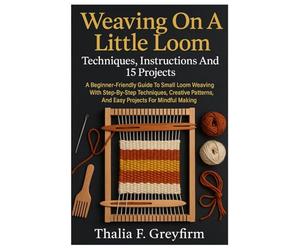 Weaving On A Little Loom: Techniques, Instructions And 15 Projects: A Beginner-Friendly Guide To Small Loom Weaving With Step-By-Step Techniques, ... And Easy Projects For Mindful Making